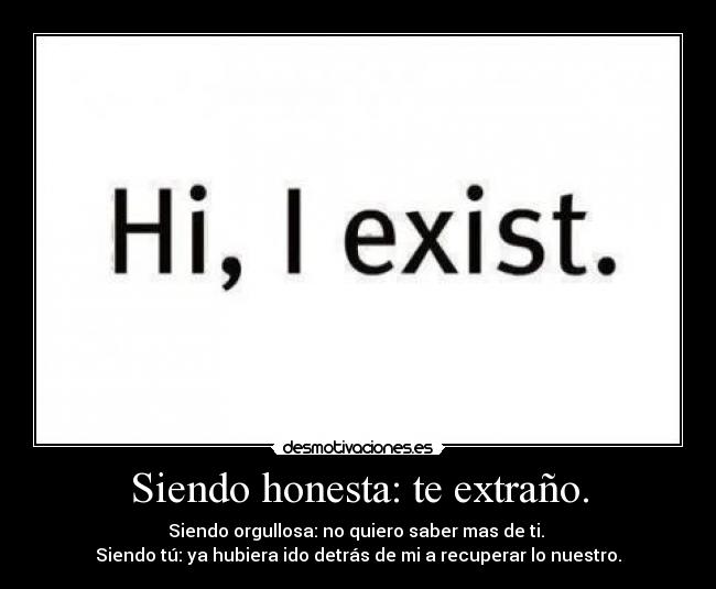 Siendo honesta: te extraño. - Siendo orgullosa: no quiero saber mas de ti. 
Siendo tú: ya hubiera ido detrás de mi a recuperar lo nuestro.