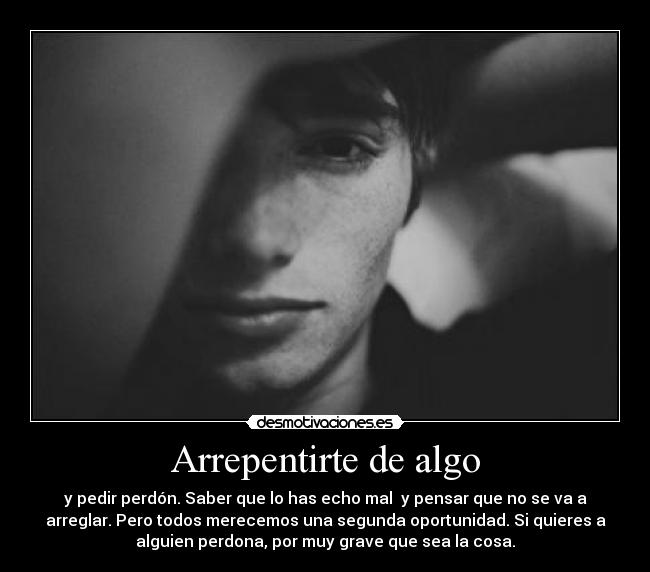 Arrepentirte de algo - y pedir perdón. Saber que lo has echo mal y pensar que no se va a
arreglar. Pero todos merecemos una segunda oportunidad. Si quieres a
alguien perdona, por muy grave que sea la cosa.