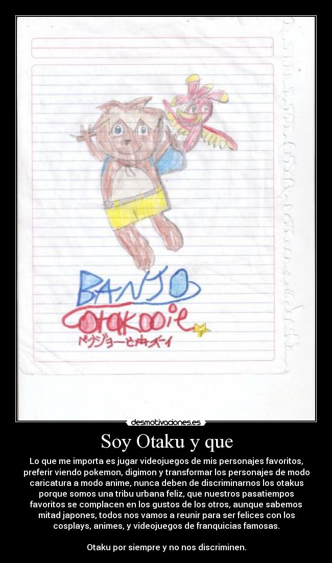 Soy Otaku y que - Lo que me importa es jugar videojuegos de mis personajes favoritos,
preferir viendo pokemon, digimon y transformar los personajes de modo
caricatura a modo anime, nunca deben de discriminarnos los otakus
porque somos una tribu urbana feliz, que nuestros pasatiempos
favoritos se complacen en los gustos de los otros, aunque sabemos
mitad japones, todos nos vamos a reunir para ser felices con los
cosplays, animes, y videojuegos de franquicias famosas.
Otaku por siempre y no nos discriminen.