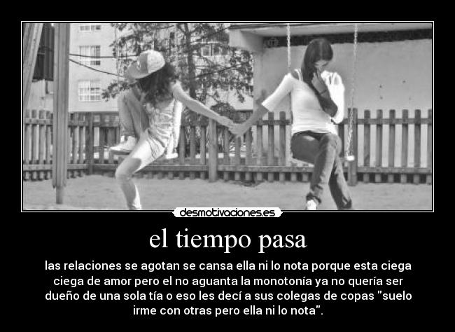 el tiempo pasa - las relaciones se agotan se cansa ella ni lo nota porque esta ciega
ciega de amor pero el no aguanta la monotonía ya no quería ser
dueño de una sola tía o eso les decí a sus colegas de copas suelo
irme con otras pero ella ni lo nota.