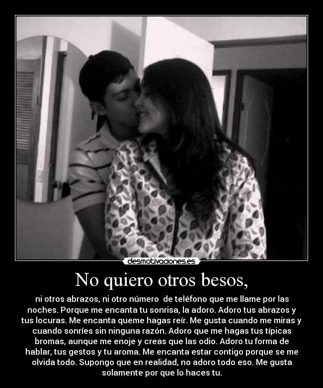 No quiero otros besos, - ni otros abrazos, ni otro número de teléfono que me llame por las
noches. Porque me encanta tu sonrisa, la adoro. Adoro tus abrazos y
tus locuras. Me encanta queme hagas reír. Me gusta cuando me miras y
cuando sonríes sin ninguna razón. Adoro que me hagas tus típicas
bromas, aunque me enoje y creas que las odio. Adoro tu forma de
hablar, tus gestos y tu aroma. Me encanta estar contigo porque se me
olvida todo. Supongo que en realidad, no adoro todo eso. Me gusta
solamente por que lo haces tu.