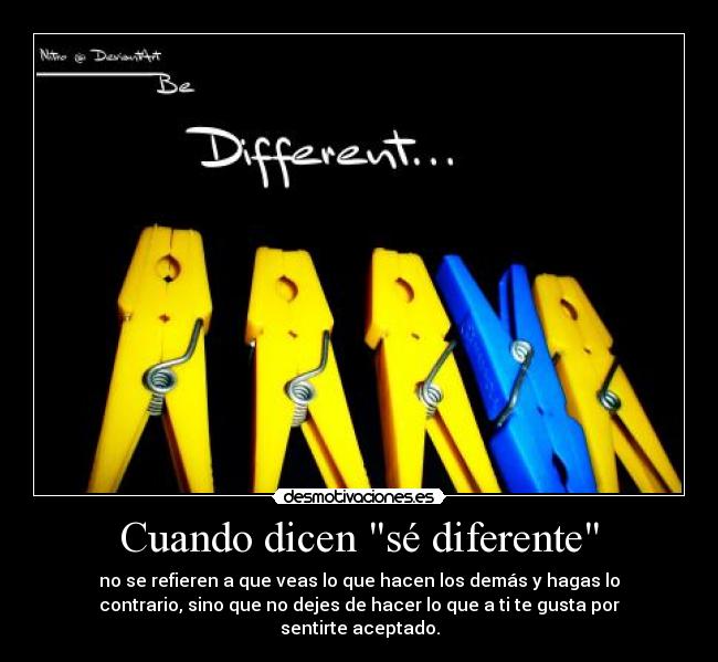 Cuando dicen sé diferente - no se refieren a que veas lo que hacen los demás y hagas lo
contrario, sino que no dejes de hacer lo que a ti te gusta por
sentirte aceptado.