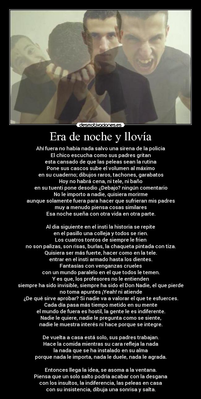 Era de noche y llovía - Ahí fuera no había nada salvo una sirena de la policia
El chico escucha como sus padres gritan
esta cansado de que las peleas sean la rutina
Pone sus cascos sube el volumen al máximo
en su cuaderno; dibujos raros, tachones, garabatos
Hoy no habrá cena, ni tele, ni baño
en su tuenti pone desodio ¿Debajo? ningún comentario
No le importo a nadie, quisiera morirme
aunque solamente fuera para hacer que sufrieran mis padres
muy a menudo piensa cosas similares
Esa noche sueña con otra vida en otra parte.

Al dia siguiente en el insti la historia se repite
en el pasillo una colleja y todos se rien.
Los cuatros tontos de siempre le frien
no son palizas, son risas, burlas, la chaqueta pintada con tiza.
Quisiera ser más fuerte, hacer como en la tele.
entrar en el insti armado hasta los dientes.
Fantasías con venganzas crueles
con un mundo paralelo en el que todos le temen.
Y es que, los profesores no le entienden
siempre ha sido invisible, siempre ha sido el Don Nadie, el que pierde
no toma apuntes ¡Yeah! ni atiende
¿De qué sirve aprobar? Si nadie va a valorar el que te esfuerces.
Cada día pasa más tiempo metido en su mente
el mundo de fuera es hostil, la gente le es indiferente.
Nadie le quiere, nadie le pregunta como se siente,
nadie le muestra interés ni hace porque se integre.

De vuelta a casa está solo, sus padres trabajan.
Hace la comida mientras su cara refleja la nada
la nada que se ha instalado en su alma
porque nada le importa, nada le duele, nada le agrada.

Entonces llega la idea, se asoma a la ventana.
Piensa que un solo salto podría acabar con la desgana
con los insultos, la indiferencia, las peleas en casa
con su insistencia, dibuja una sonrisa y salta.