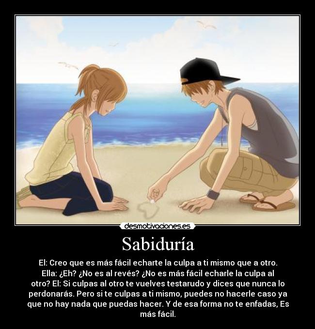 Sabiduría - El: Creo que es más fácil echarte la culpa a ti mismo que a otro.
Ella: ¿Eh? ¿No es al revés? ¿No es más fácil echarle la culpa al
otro? El: Si culpas al otro te vuelves testarudo y dices que nunca lo
perdonarás. Pero si te culpas a ti mismo, puedes no hacerle caso ya
que no hay nada que puedas hacer. Y de esa forma no te enfadas, Es
más fácil.