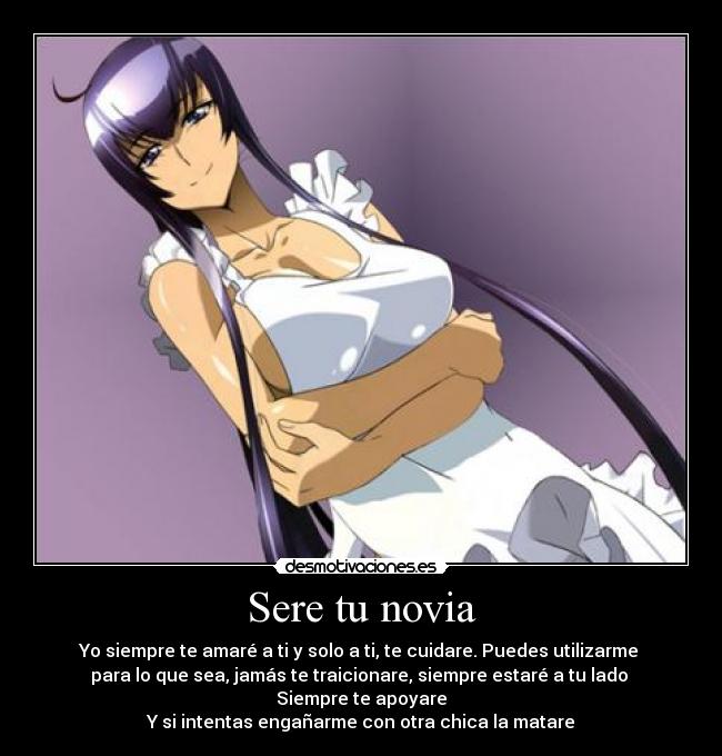 Sere tu novia - Yo siempre te amaré a ti y solo a ti, te cuidare. Puedes utilizarme
para lo que sea, jamás te traicionare, siempre estaré a tu lado
Siempre te apoyare
Y si intentas engañarme con otra chica la matare