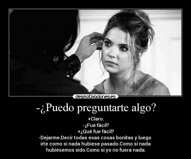 -¿Puedo preguntarte algo? - +Claro.
-¿Fue fácil?
+¿Qué fue fácil?
-Dejarme.Decir todas esas cosas bonitas y luego 
irte como si nada hubiese pasado.Como si nada
hubiésemos sido.Como si yo no fuera nada.