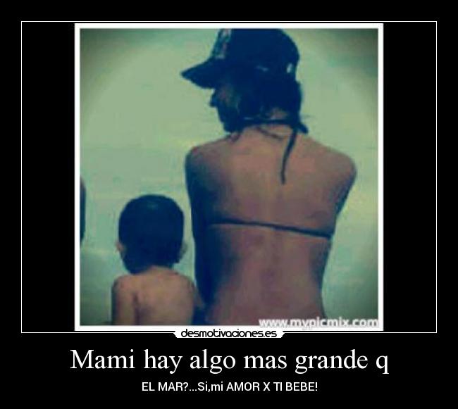 Mami hay algo mas grande q - EL MAR?...Si,mi AMOR X TI BEBE!