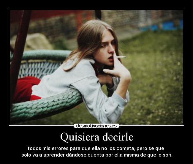 Quisiera decirle - todos mis errores para que ella no los cometa, pero se que
solo va a aprender dándose cuenta por ella misma de que lo son.