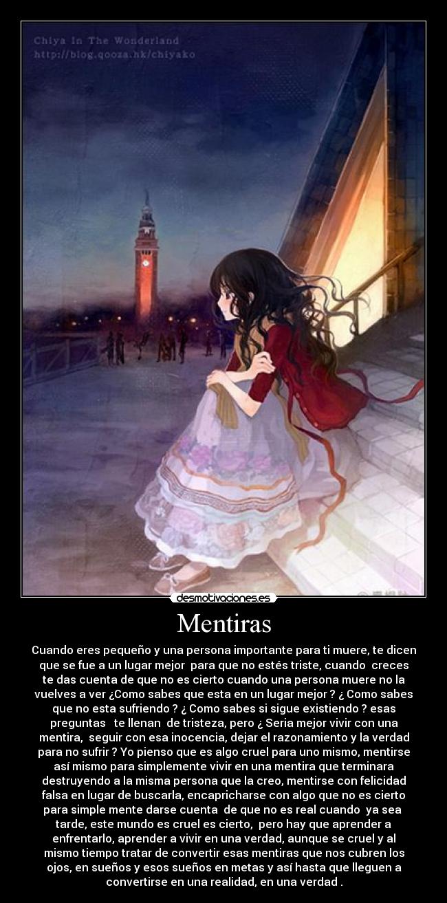 Mentiras - Cuando eres pequeño y una persona importante para ti muere, te dicen
que se fue a un lugar mejor  para que no estés triste, cuando  creces
te das cuenta de que no es cierto cuando una persona muere no la
vuelves a ver ¿Como sabes que esta en un lugar mejor ? ¿ Como sabes
que no esta sufriendo ? ¿ Como sabes si sigue existiendo ? esas
preguntas   te llenan  de tristeza, pero ¿ Seria mejor vivir con una
mentira,  seguir con esa inocencia, dejar el razonamiento y la verdad
para no sufrir ? Yo pienso que es algo cruel para uno mismo, mentirse
así mismo para simplemente vivir en una mentira que terminara
destruyendo a la misma persona que la creo, mentirse con felicidad
falsa en lugar de buscarla, encapricharse con algo que no es cierto
para simple mente darse cuenta  de que no es real cuando  ya sea 
tarde, este mundo es cruel es cierto,  pero hay que aprender a
enfrentarlo, aprender a vivir en una verdad, aunque se cruel y al
mismo tiempo tratar de convertir esas mentiras que nos cubren los
ojos, en sueños y esos sueños en metas y así hasta que lleguen a
convertirse en una realidad, en una verdad .