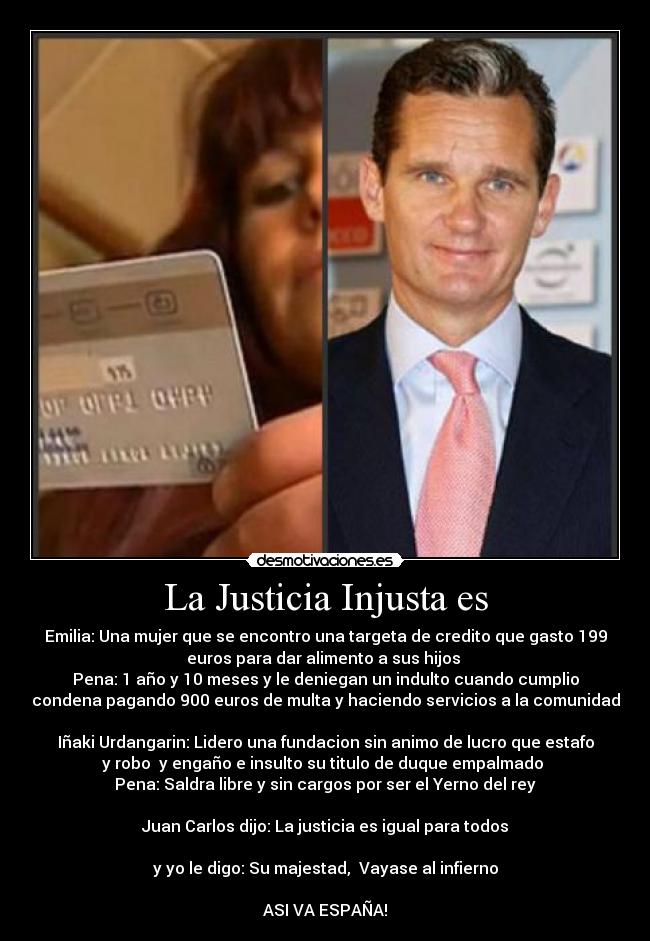 La Justicia Injusta es - Emilia: Una mujer que se encontro una targeta de credito que gasto 199
euros para dar alimento a sus hijos
Pena: 1 año y 10 meses y le deniegan un indulto cuando cumplio
condena pagando 900 euros de multa y haciendo servicios a la comunidad
Iñaki Urdangarin: Lidero una fundacion sin animo de lucro que estafo
y robo y engaño e insulto su titulo de duque empalmado
Pena: Saldra libre y sin cargos por ser el Yerno del rey
Juan Carlos dijo: La justicia es igual para todos
y yo le digo: Su majestad, Vayase al infierno
ASI VA ESPAÑA!