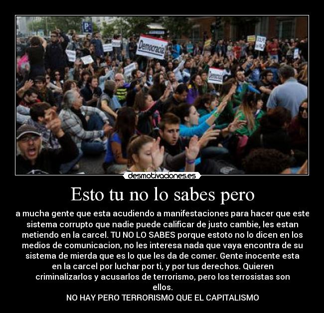 Esto tu no lo sabes pero - a mucha gente que esta acudiendo a manifestaciones para hacer que este
sistema corrupto que nadie puede calificar de justo cambie, les estan
metiendo en la carcel. TU NO LO SABES porque estoto no lo dicen en los
medios de comunicacion, no les interesa nada que vaya encontra de su
sistema de mierda que es lo que les da de comer. Gente inocente esta
en la carcel por luchar por ti, y por tus derechos. Quieren
criminalizarlos y acusarlos de terrorismo, pero los terrosistas son
ellos.
NO HAY PERO TERRORISMO QUE EL CAPITALISMO