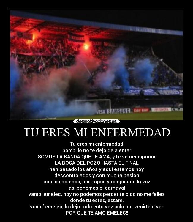 TU ERES MI ENFERMEDAD - Tu eres mi enfermedad
bombillo no te dejo de alentar
SOMOS LA BANDA QUE TE AMA, y te va acompañar
LA BOCA DEL POZO HASTA EL FINAL
han pasado los años y aqui estamos hoy
descontrolados y con mucha pasion
con los bombos, los trapos y rompiendo la voz
asi ponemos el carnaval
vamo emelec, hoy no podemos perder te pido no me falles
donde tu estes, estare.
vamo emelec, lo dejo todo esta vez solo por venirte a ver
POR QUE TE AMO EMELEC!!