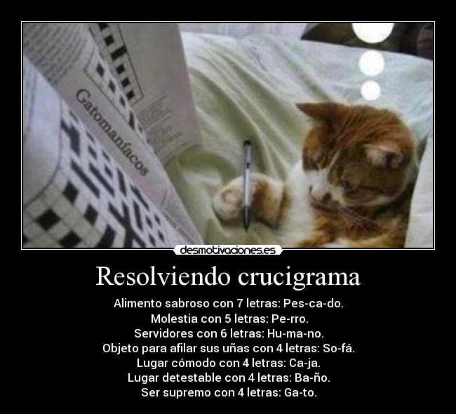 Resolviendo crucigrama - Alimento sabroso con 7 letras: Pes-ca-do.
Molestia con 5 letras: Pe-rro.
Servidores con 6 letras: Hu-ma-no.
Objeto para afilar sus uñas con 4 letras: So-fá.
Lugar cómodo con 4 letras: Ca-ja.
Lugar detestable con 4 letras: Ba-ño.
Ser supremo con 4 letras: Ga-to.