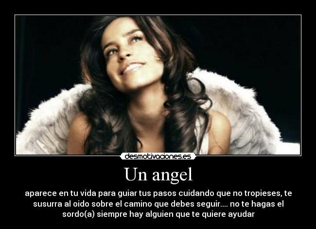 Un angel - aparece en tu vida para guiar tus pasos cuidando que no tropieses, te
susurra al oido sobre el camino que debes seguir.... no te hagas el
sordo(a) siempre hay alguien que te quiere ayudar