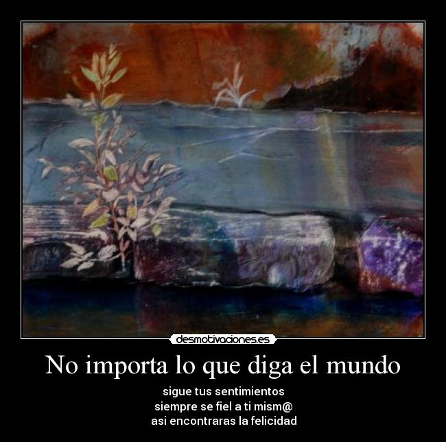 No importa lo que diga el mundo - sigue tus sentimientos
siempre se fiel a ti mism@
asi encontraras la felicidad