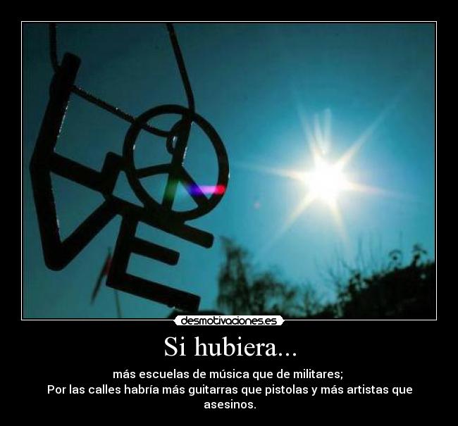 Si hubiera... - más escuelas de música que de militares;
Por las calles habría más guitarras que pistolas y más artistas que asesinos.