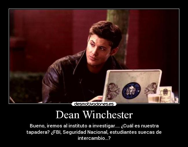 Dean Winchester - Bueno, iremos al instituto a investigar.... ¿Cuál es nuestra
tapadera? ¿FBI, Seguridad Nacional, estudiantes suecas de
intercambio...?