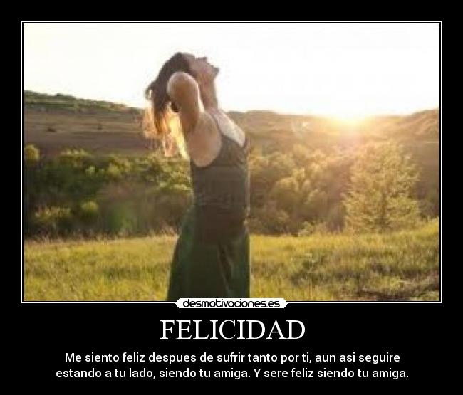FELICIDAD - Me siento feliz despues de sufrir tanto por ti, aun asi seguire
estando a tu lado, siendo tu amiga. Y sere feliz siendo tu amiga.