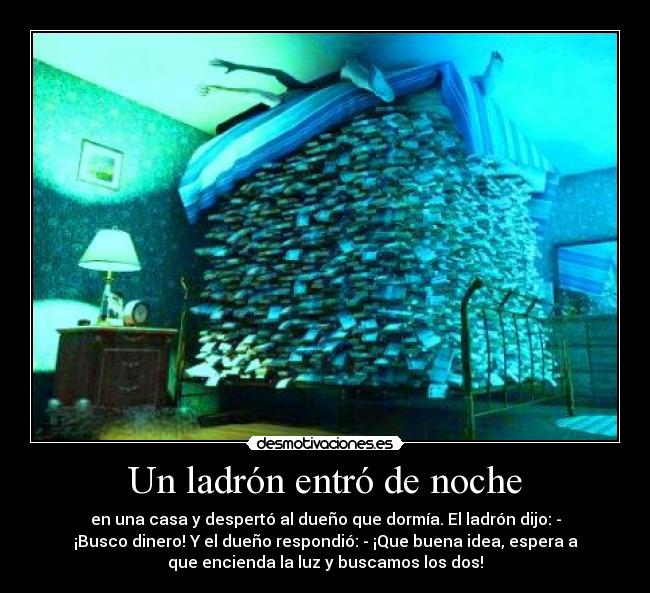 Un ladrón entró de noche - en una casa y despertó al dueño que dormía. El ladrón dijo: -
¡Busco dinero! Y el dueño respondió: - ¡Que buena idea, espera a
que encienda la luz y buscamos los dos!