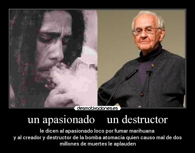 un apasionado un destructor - le dicen al apasionado loco por fumar marihuana
y al creador y destructor de la bomba atomacia quien causo mal de dos
millones de muertes le aplauden