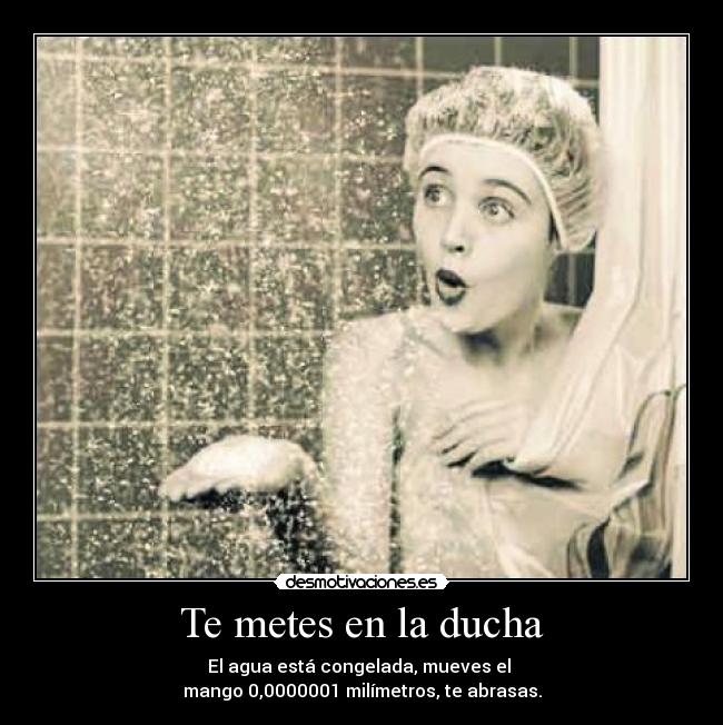 Te metes en la ducha - El agua está congelada, mueves el 
mango 0,0000001 milímetros, te abrasas.