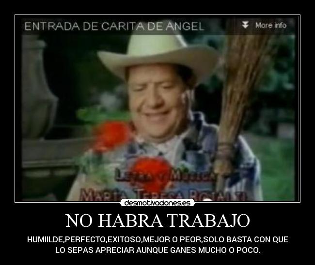 NO HABRA TRABAJO - HUMIILDE,PERFECTO,EXITOSO,MEJOR O PEOR,SOLO BASTA CON QUE
LO SEPAS APRECIAR AUNQUE GANES MUCHO O POCO.