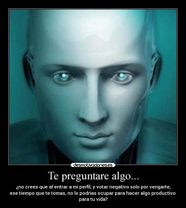 Te preguntare algo... - ¿no crees que al entrar a mi perfil, y votar negativo solo por vengarte,
ese tiempo que te tomas, no lo podrías ocupar para hacer algo productivo 
para tu vida?