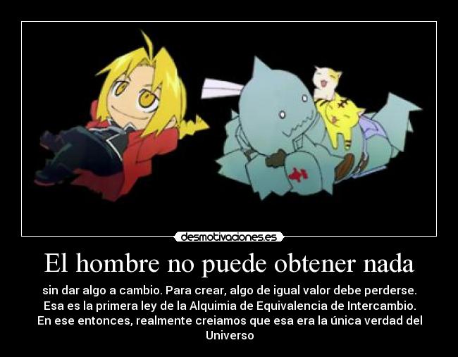 El hombre no puede obtener nada - sin dar algo a cambio. Para crear, algo de igual valor debe perderse.
Esa es la primera ley de la Alquimia de Equivalencia de Intercambio.
En ese entonces, realmente creiamos que esa era la única verdad del
Universo