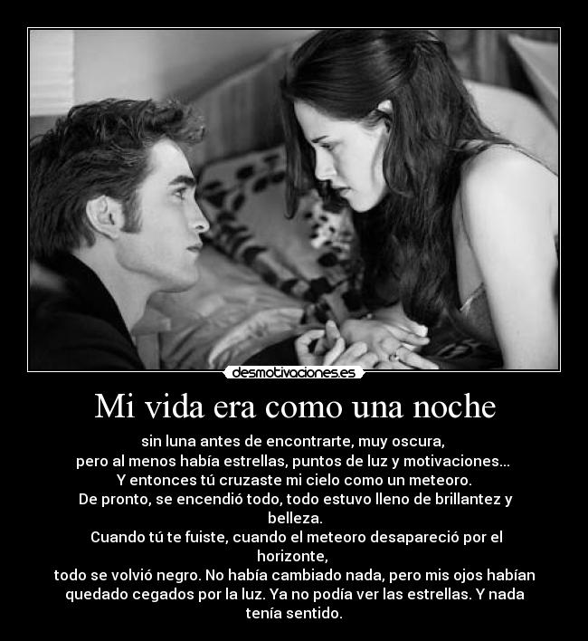 Mi vida era como una noche - sin luna antes de encontrarte, muy oscura,
pero al menos había estrellas, puntos de luz y motivaciones...
Y entonces tú cruzaste mi cielo como un meteoro.
De pronto, se encendió todo, todo estuvo lleno de brillantez y
belleza.
Cuando tú te fuiste, cuando el meteoro desapareció por el
horizonte,
todo se volvió negro. No había cambiado nada, pero mis ojos habían
quedado cegados por la luz. Ya no podía ver las estrellas. Y nada
tenía sentido.