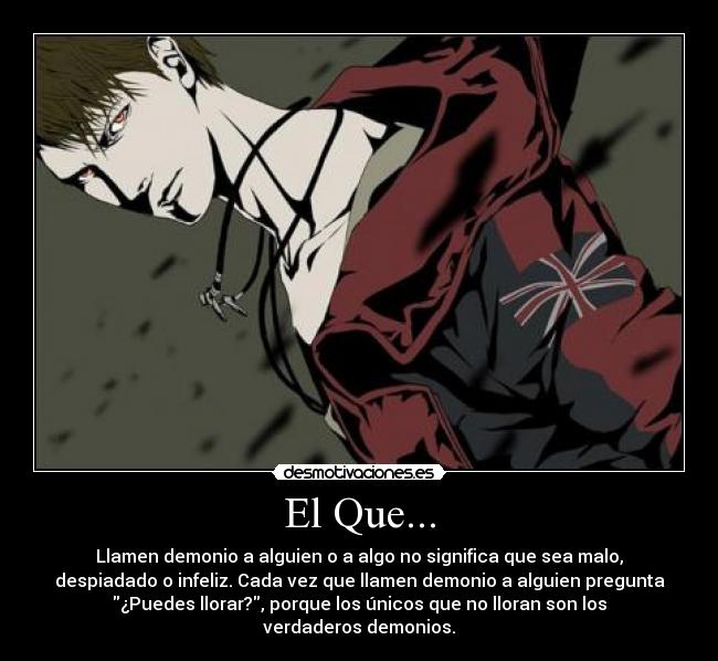 El Que... - Llamen demonio a alguien o a algo no significa que sea malo,
despiadado o infeliz. Cada vez que llamen demonio a alguien pregunta
¿Puedes llorar?, porque los únicos que no lloran son los
verdaderos demonios.