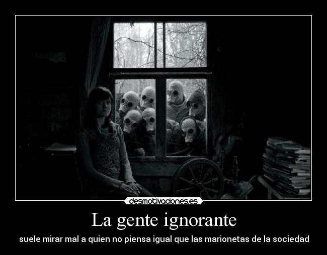 La gente ignorante - suele mirar mal a quien no piensa igual que las marionetas de la sociedad