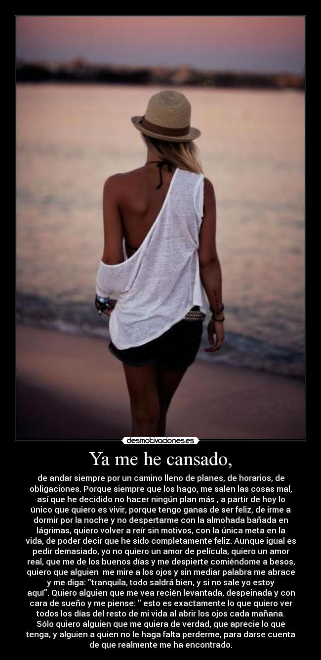 Ya me he cansado, - de andar siempre por un camino lleno de planes, de horarios, de
obligaciones. Porque siempre que los hago, me salen las cosas mal,
así que he decidido no hacer ningún plan más , a partir de hoy lo
único que quiero es vivir, porque tengo ganas de ser feliz, de irme a
dormir por la noche y no despertarme con la almohada bañada en
lágrimas, quiero volver a reír sin motivos, con la única meta en la
vida, de poder decir que he sido completamente feliz. Aunque igual es
pedir demasiado, yo no quiero un amor de película, quiero un amor
real, que me de los buenos días y me despierte comiéndome a besos,
quiero que alguien  me mire a los ojos y sin mediar palabra me abrace
y me diga: tranquila, todo saldrá bien, y si no sale yo estoy
aquí. Quiero alguien que me vea recién levantada, despeinada y con
cara de sueño y me piense:  esto es exactamente lo que quiero ver
todos los días del resto de mi vida al abrir los ojos cada mañana.
Sólo quiero alguien que me quiera de verdad, que aprecie lo que
tenga, y alguien a quien no le haga falta perderme, para darse cuenta
de que realmente me ha encontrado.