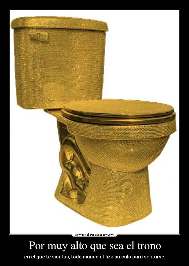 Por muy alto que sea el trono - en el que te sientas, todo mundo utiliza su culo para sentarse.