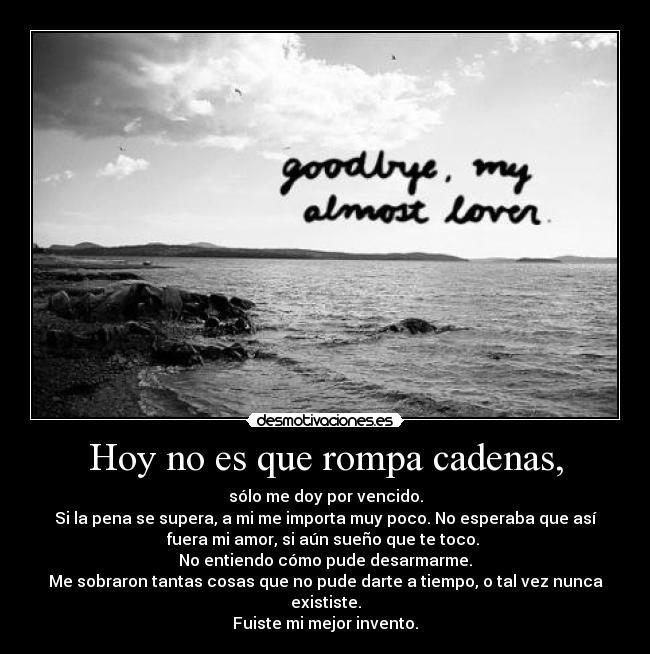 Hoy no es que rompa cadenas, - sólo me doy por vencido.
Si la pena se supera, a mi me importa muy poco. No esperaba que así
fuera mi amor, si aún sueño que te toco.
No entiendo cómo pude desarmarme.
Me sobraron tantas cosas que no pude darte a tiempo, o tal vez nunca
exististe.
Fuiste mi mejor invento.