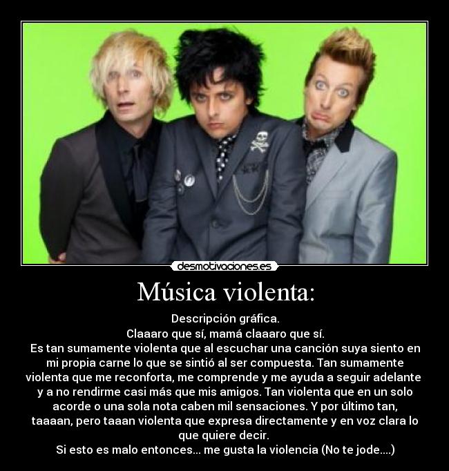 Música violenta: - Descripción gráfica.
Claaaro que sí, mamá claaaro que sí.
Es tan sumamente violenta que al escuchar una canción suya siento en
mi propia carne lo que se sintió al ser compuesta. Tan sumamente
violenta que me reconforta, me comprende y me ayuda a seguir adelante
y a no rendirme casi más que mis amigos. Tan violenta que en un solo
acorde o una sola nota caben mil sensaciones. Y por último tan,
taaaan, pero taaan violenta que expresa directamente y en voz clara lo
que quiere decir.
Si esto es malo entonces... me gusta la violencia (No te jode....)
