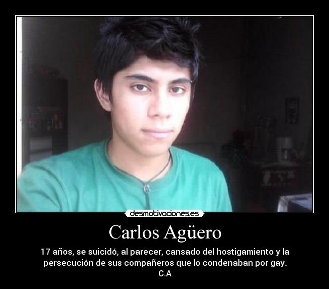 Carlos Agüero - 17 años, se suicidó, al parecer, cansado del hostigamiento y la
persecución de sus compañeros que lo condenaban por gay.
C.A