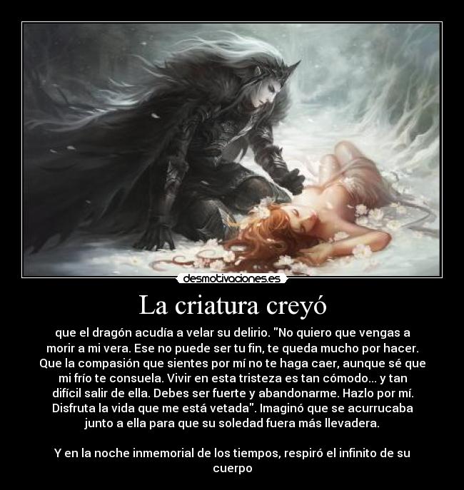 La criatura creyó - que el dragón acudía a velar su delirio. No quiero que vengas a
morir a mi vera. Ese no puede ser tu fin, te queda mucho por hacer.
Que la compasión que sientes por mí no te haga caer, aunque sé que
mi frío te consuela. Vivir en esta tristeza es tan cómodo... y tan
difícil salir de ella. Debes ser fuerte y abandonarme. Hazlo por mí.
Disfruta la vida que me está vetada. Imaginó que se acurrucaba
junto a ella para que su soledad fuera más llevadera.
 
Y en la noche inmemorial de los tiempos, respiró el infinito de su
cuerpo