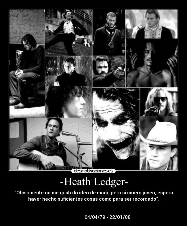 -Heath Ledger- - Obviamente no me gusta la idea de morir, pero si muero joven, espero
haver hecho suficientes cosas como para ser recordado.

                                                                      
                        04/04/79 - 22/01/08