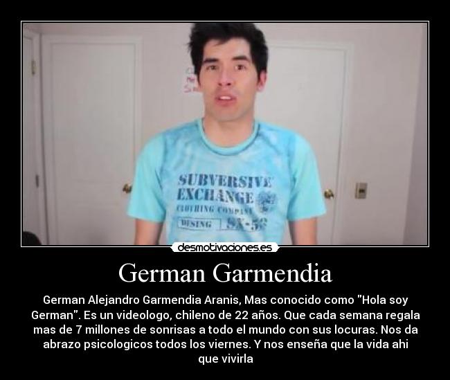 German Garmendia - German Alejandro Garmendia Aranis, Mas conocido como Hola soy
German. Es un videologo, chileno de 22 años. Que cada semana regala
mas de 7 millones de sonrisas a todo el mundo con sus locuras. Nos da
abrazo psicologicos todos los viernes. Y nos enseña que la vida ahi
que vivirla