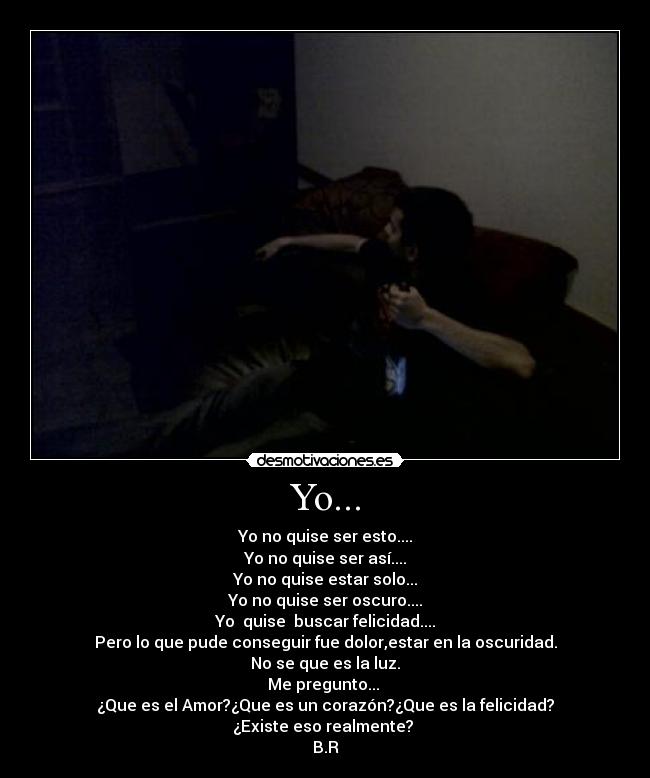 Yo... - Yo no quise ser esto....
Yo no quise ser así....
Yo no quise estar solo...
Yo no quise ser oscuro....
Yo  quise  buscar felicidad....
Pero lo que pude conseguir fue dolor,estar en la oscuridad.
No se que es la luz.
Me pregunto... 
¿Que es el Amor?¿Que es un corazón?¿Que es la felicidad?
¿Existe eso realmente? 
B.R