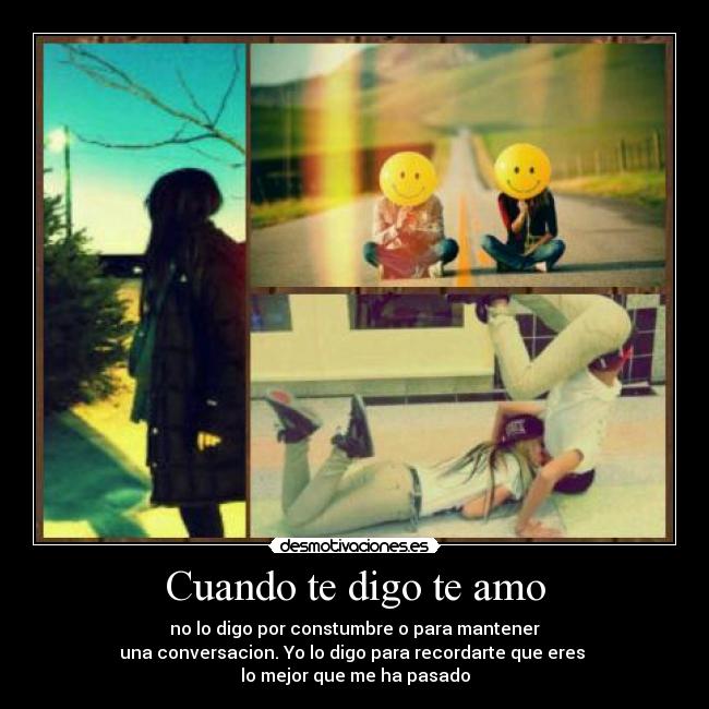 Cuando te digo te amo - no lo digo por constumbre o para mantener
una conversacion. Yo lo digo para recordarte que eres
lo mejor que me ha pasado