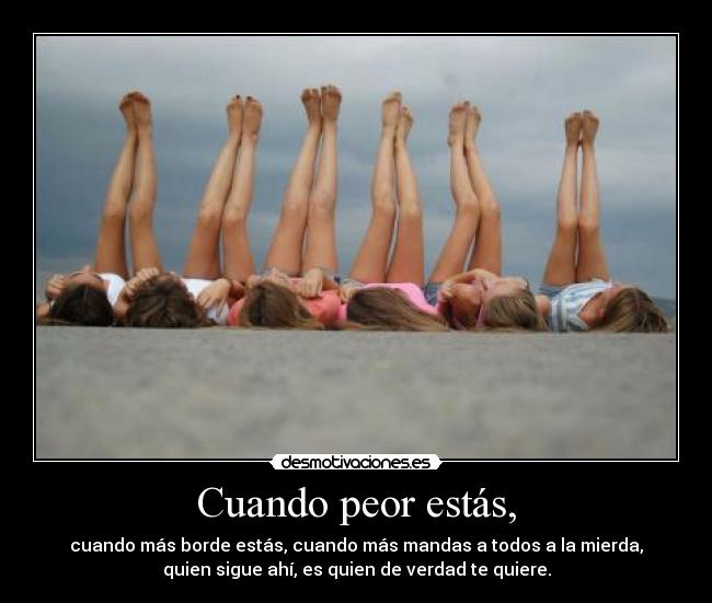 Cuando peor estás, - cuando más borde estás, cuando más mandas a todos a la mierda,
quien sigue ahí, es quien de verdad te quiere.