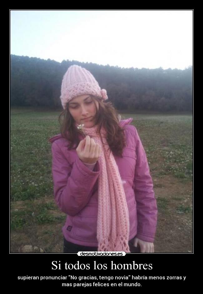 Si todos los hombres - supieran pronunciar No gracias, tengo novia habría menos zorras y
mas parejas felices en el mundo.