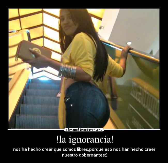 !la ignorancia! - nos ha hecho creer que somos libres,porque eso nos han hecho creer
nuestro gobernantes:)