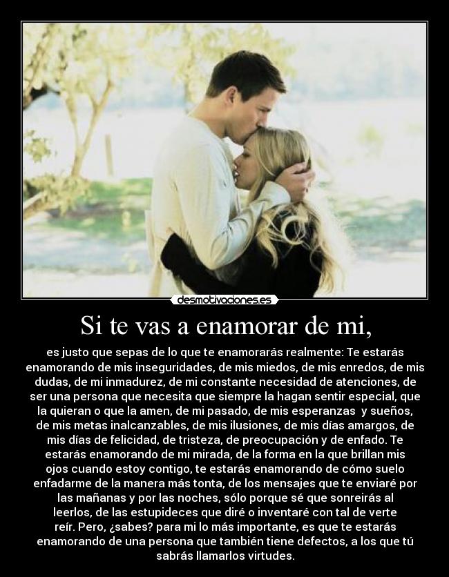 Si te vas a enamorar de mi, - es justo que sepas de lo que te enamorarás realmente: Te estarás
enamorando de mis inseguridades, de mis miedos, de mis enredos, de mis
dudas, de mi inmadurez, de mi constante necesidad de atenciones, de
ser una persona que necesita que siempre la hagan sentir especial, que
la quieran o que la amen, de mi pasado, de mis esperanzas  y sueños,
de mis metas inalcanzables, de mis ilusiones, de mis días amargos, de
mis días de felicidad, de tristeza, de preocupación y de enfado. Te
estarás enamorando de mi mirada, de la forma en la que brillan mis
ojos cuando estoy contigo, te estarás enamorando de cómo suelo
enfadarme de la manera más tonta, de los mensajes que te enviaré por
las mañanas y por las noches, sólo porque sé que sonreirás al
leerlos, de las estupideces que diré o inventaré con tal de verte
reír. Pero, ¿sabes? para mi lo más importante, es que te estarás
enamorando de una persona que también tiene defectos, a los que tú
sabrás llamarlos virtudes.