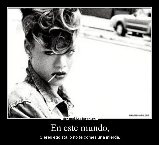 En este mundo, - O eres egoista, o no te comes una mierda.