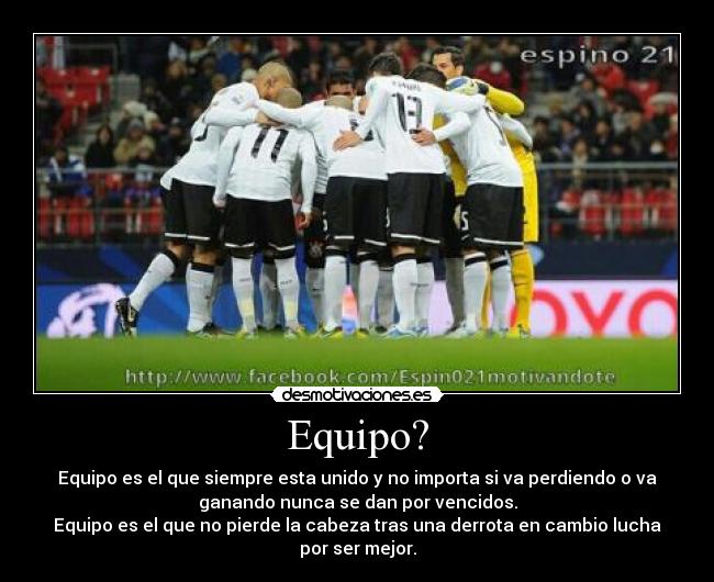 Equipo? - Equipo es el que siempre esta unido y no importa si va perdiendo o va
ganando nunca se dan por vencidos.
Equipo es el que no pierde la cabeza tras una derrota en cambio lucha
por ser mejor.