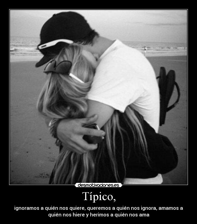 Típico, - ignoramos a quién nos quiere, queremos a quién nos ignora, amamos a
quién nos hiere y herimos a quién nos ama