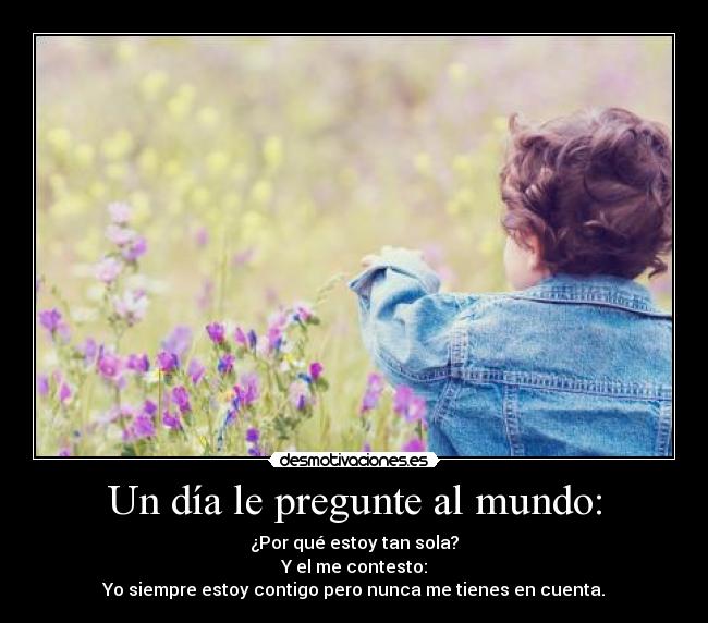 Un día le pregunte al mundo: - ¿Por qué estoy tan sola?
Y el me contesto:
Yo siempre estoy contigo pero nunca me tienes en cuenta.