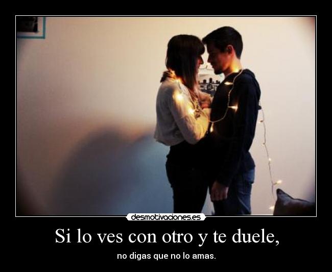 Si lo ves con otro y te duele, - no digas que no lo amas.